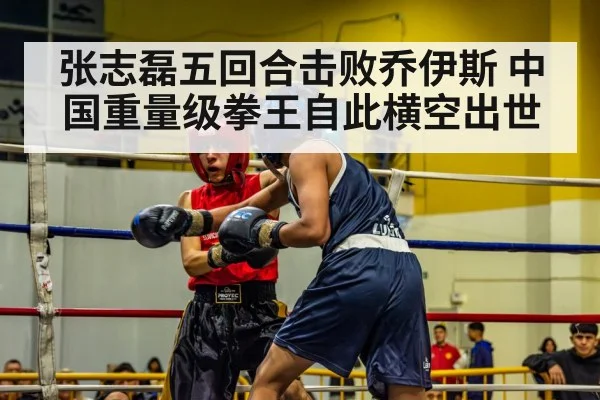 张志磊五回合击败乔伊斯 中国重量级拳王自此横空出世