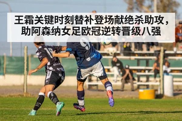 王霜关键时刻替补登场献绝杀助攻，助阿森纳女足欧冠逆转晋级八强