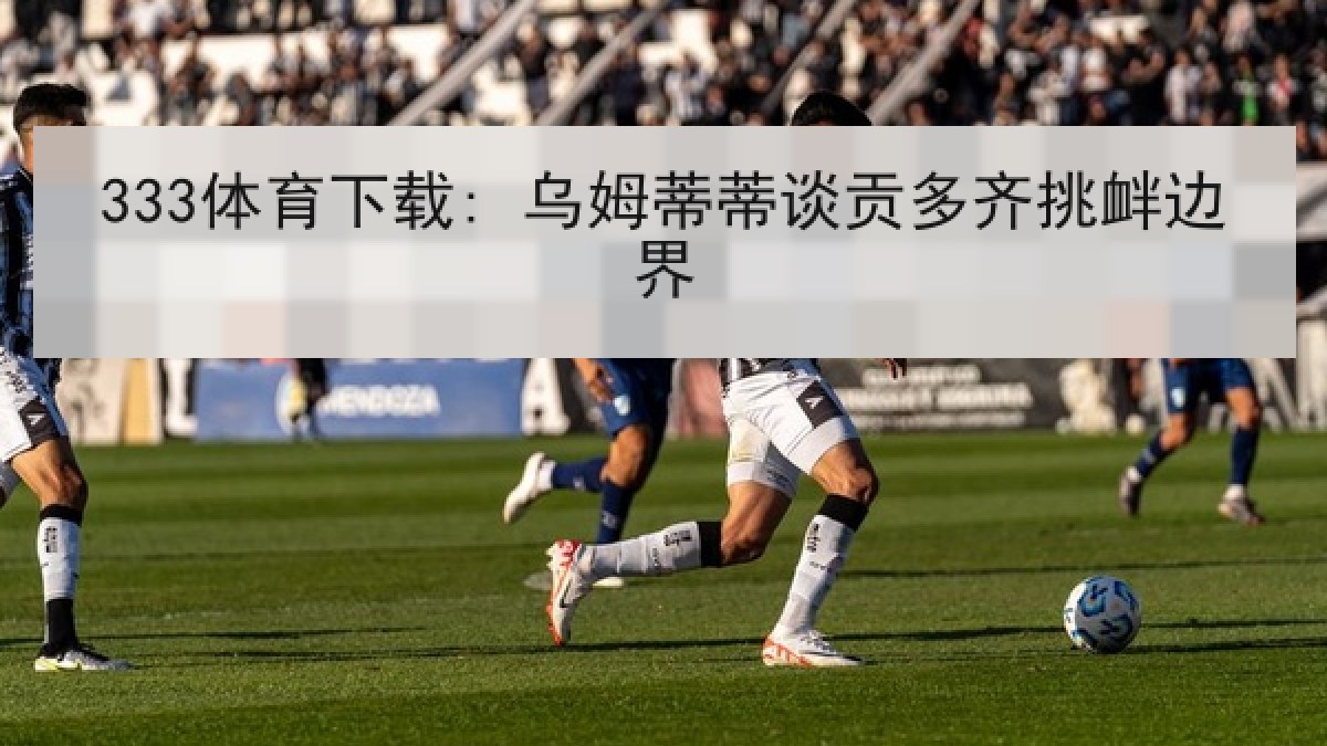 333体育下载: 乌姆蒂蒂谈贡多齐挑衅边界