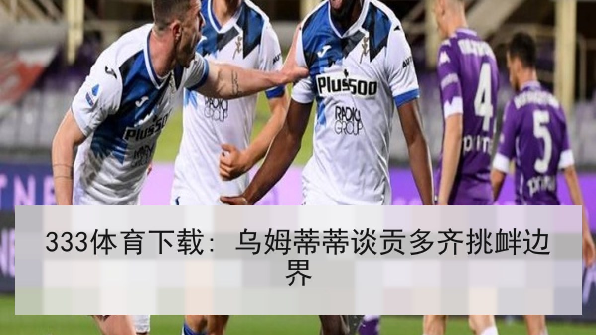 333体育下载: 乌姆蒂蒂谈贡多齐挑衅边界