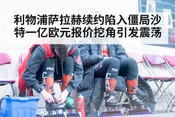 利物浦萨拉赫续约陷入僵局沙特一亿欧元报价挖角引发震荡