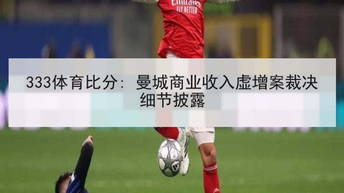 333体育比分: 曼城商业收入虚增案裁决细节披露 333体育比分: 曼城商业收入虚增案裁决细节披露