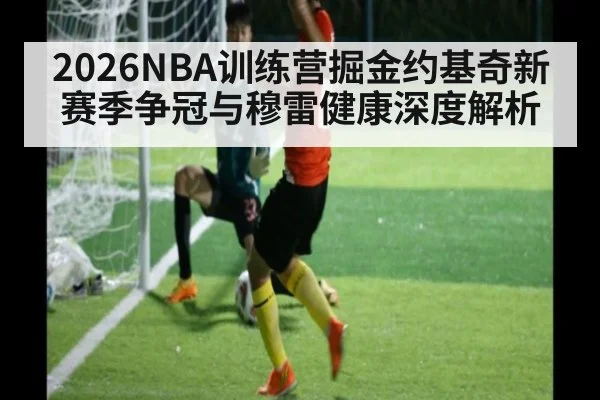 2026NBA训练营掘金约基奇新赛季争冠与穆雷健康深度解析